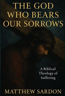 The God Who Bears Our Sorrows: A Biblical Theology of Suffering by Sardon, Matthew