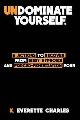 Undominate Yourself: 5 Actions To Recover From Sissy Hypnosis & Forced-Feminization Porn by Charles, K. Everette