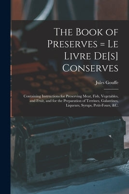 The Book of Preserves = Le Livre De[s] Conserves: Containing Instructions for Preserving Meat, Fish, Vegetables, and Fruit, and for the Preparation of by Jules Gouffe