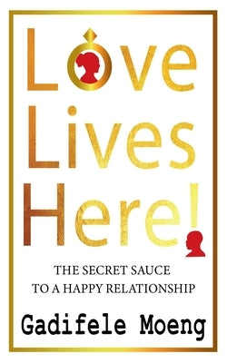 Love Lives Here!: The Secret Sauce to Happy Relationships by Morare, Motsanaphe