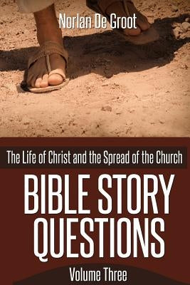 Bible Story Questions Volume Three: The Life of Christ and the Spread of the Church by De Groot, Norlan