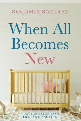When All Becomes New: A Doctor's Stories of Life, Love, and Loss by Rattray, Benjamin