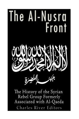 The Al-Nusra Front: The History of the Syrian Rebel Group Formerly Affiliated with Al-Qaeda by Charles River Editors