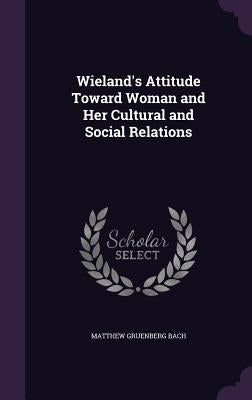 Wieland's Attitude Toward Woman and Her Cultural and Social Relations by Bach, Matthew Gruenberg