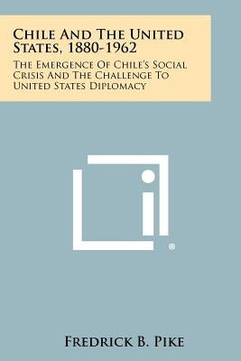 Chile And The United States, 1880-1962: The Emergence Of Chile's Social Crisis And The Challenge To United States Diplomacy by Pike, Fredrick B.