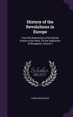 History of the Revolutions in Europe: From the Subversion of the Roman Empire in the West, Till the Abdication of Bonaparte, Volume 2 by Koch, Christophe