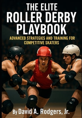 The Elite Roller Derby Playbook: Advanced Strategies and Training for Competitive Skaters by Rodgers, David A., Jr.