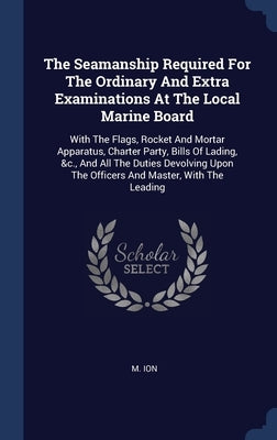 The Seamanship Required For The Ordinary And Extra Examinations At The Local Marine Board: With The Flags, Rocket And Mortar Apparatus, Charter Party, by Ion, M.
