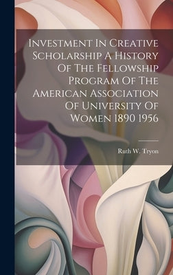 Investment In Creative Scholarship A History Of The Fellowship Program Of The American Association Of University Of Women 1890 1956 by Ruth W Tryon