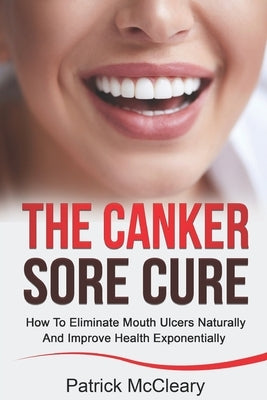 The Canker Sore Cure: How To Eliminate Mouth Ulcers Naturally And Improve Health Exponentially by McCleary, Patrick