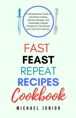 Fast Feast Repeat Recipes CookBook: A Comprehensive Guide to Intermittent Fasting, Delicious Recipes, and Sustainable Lifestyle Changes for Fast Resul by Junior, Michael