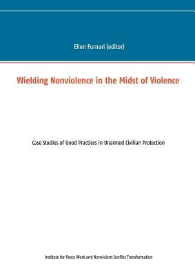 Wielding Nonviolence in the Midst of Violence: Case Studies of Good Practices in Unarmed Civilian Protection by Furnari, Ellen
