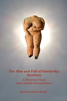 The Rise and Fall of Patriarchy: Herstory: A Historical Novel about Gender Reconciliation by Sloan, Kenneth Edwin