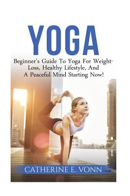 Yoga: Beginner's Guide To Yoga For Weight-Loss, Healthy Lifestyle, And A Peaceful Mind Starting Now! by Vonn, Catherine E.