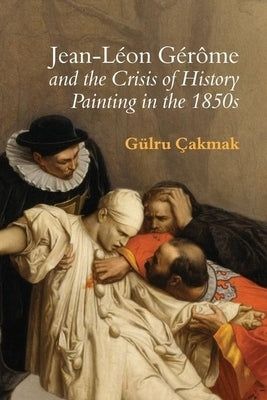 Jean-Léon Gérôme and the Crisis of History Painting in the 1850s by Çakmak, Gülru