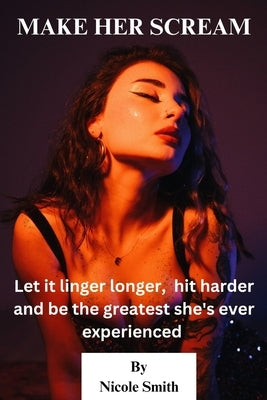 Make Her Scream: Let it linger longer, hit harder, and be the greatest she's ever experienced by Smith, Nicole