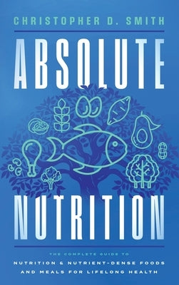 Absolute Nutrition: The Complete Guide to Nutrition and Nutrient-Dense Foods and Meals For Life Long Health by Smith, Christopher D.