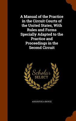 A Manual of the Practice in the Circuit Courts of the United States, With Rules and Forms Specially Adapted to the Practice and Proceedings in the Sec by Boyce, Augustus A.