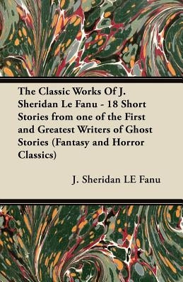 The Classic Works of J. Sheridan Le Fanu - 18 Short Stories from One of the First and Greatest Writers of Ghost Stories (Fantasy and Horror Classics) by Le Fanu, Joseph Sheridan