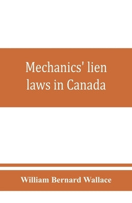 Mechanics' lien laws in Canada: with the acts of Alberta, British Columbia, Manitoba, New Brunswick, Nova Scotia, Ontario, and Saskatchewan, relating by Bernard Wallace, William