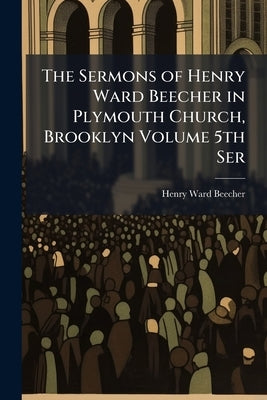 The Sermons of Henry Ward Beecher in Plymouth Church, Brooklyn Volume 5th Ser by Beecher, Henry Ward