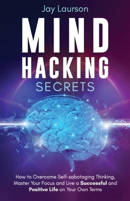 Mind Hacking Secrets: How to Overcome Self-sabotaging Thinking, Master Your Focus and Live a Successful and Positive Life on Your Own Terms by Laurson, Jay