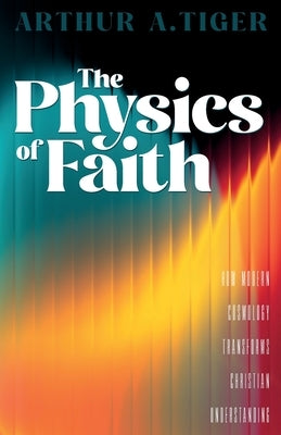 The Physics of Faith: How Modern Cosmology Transforms Christian Understanding by Tiger, Arthur A.