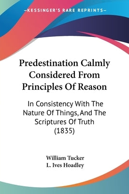 Predestination Calmly Considered From Principles Of Reason: In Consistency With The Nature Of Things, And The Scriptures Of Truth (1835) by Tucker, William
