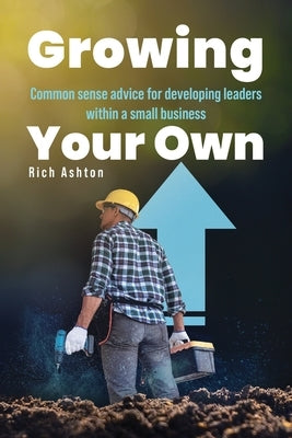 Growing Your Own: Common sense advice for developing leaders within a small business by Ashton, Rich