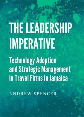 The Leadership Imperative: Technology Adoption and Strategic Management in Travel Firms in Jamaica by Spencer, Andrew