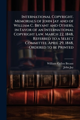 International Copyright. Memorials of John Jay and of William C. Bryant and Others, in Favor of an International Copyright law. March 22, 1848, Referr by Bryant, William Cullen