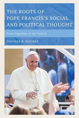 The Roots of Pope Francis's Social and Political Thought: From Argentina to the Vatican by Rourke, Thomas R.