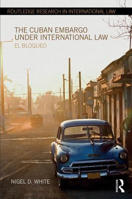 The Cuban Embargo Under International Law: El Bloqueo by White, Nigel D.