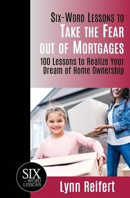 Six-Word Lessons to Take the Fear out of Mortgages: 100 Lessons to Realize Your Dream of Home Ownership by Reifert, Lynn
