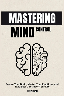 Mastering Mind Control: Rewire Your Brain, Master Your Emotions, and Take Back Control of Your Life-A Science-Backed Guide to Self-Directed Neuroplast by Razan, Elfez