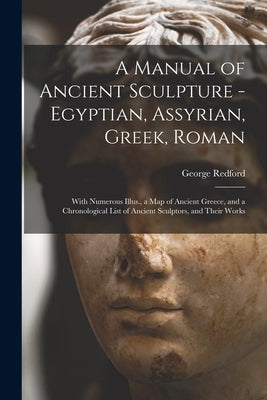A Manual of Ancient Sculpture - Egyptian, Assyrian, Greek, Roman; With Numerous Illus., a map of Ancient Greece, and a Chronological List of Ancient S by Redford, George