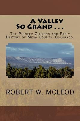 A Valley So Grand . . .: The Pioneer Citizens and Early History of Mesa County, Colorado. by McLeod, Robert W.