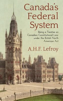 Canada's Federal System: Being a Treatise on Canadian Constitutional Law (1913) by Lefroy, A. H. F.