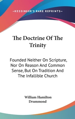 The Doctrine Of The Trinity: Founded Neither On Scripture, Nor On Reason And Common Sense, But On Tradition And The Infallible Church by Drummond, William Hamilton