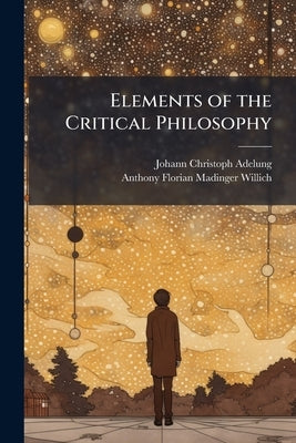 Elements of the Critical Philosophy: Containing a Concise Account of Its Origin and Tendency by Adelung, Johann Christoph
