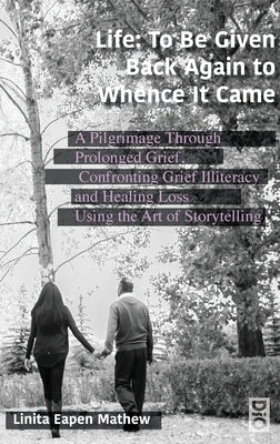 Life; To be Given Back Again to Whence it Came: A Pilgrimage Through Prolonged Grief, Confronting Grief Illiteracy and Healing Loss Using the Art of S by Mathew, Linita