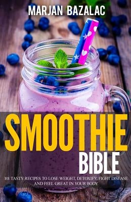 Smoothies Bible: 101 Tasty Recipes to Lose Weight, Detoxify, Fight Disease and feel Great in Your Body by Bazalac, Marjan