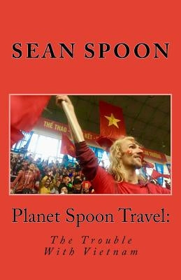 Planet Spoon Travel: The Trouble With Vietnam by Spoon, Sean