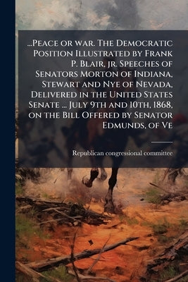 ...Peace or war. The Democratic Position Illustrated by Frank P. Blair, jr. Speeches of Senators Morton of Indiana, Stewart and Nye of Nevada, Deliver by Republican Congressional Committee, 1867