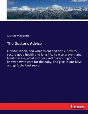 The Doctor's Advice: Or how, when, and what to eat and drink, how to secure good health and long life, how to prevent and treat disease, what mothers by Middleditch, Alvarado