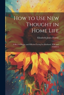 How to Use New Thought in Home Life: A Key to Happy and Efficient Living for Husband, Wife and Children by Towne, Elizabeth Jones