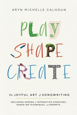 Play Shape Create: The Joyful Art of Songwriting by Calhoun, Aryn Michelle