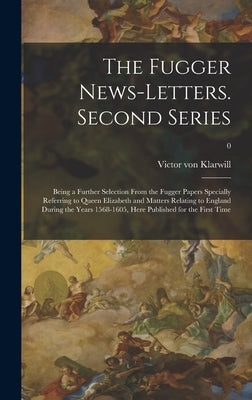 The Fugger News-letters. Second Series: Being a Further Selection From the Fugger Papers Specially Referring to Queen Elizabeth and Matters Relating t by Klarwill, Victor Von 1873- Editor