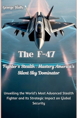 The F-47 Fighter's Stealth Mastery: America's Silent Sky Dominator: Unveiling the World's Most Advanced Stealth Fighter and Its Strategic Impact on Gl by Hally, George