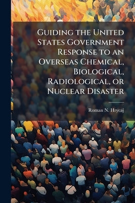 Guiding the United States Government Response to an Overseas Chemical, Biological, Radiological, or Nuclear Disaster by Hrycaj, Roman N.